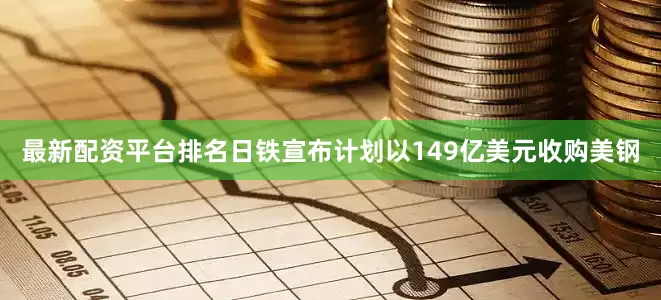 最新配资平台排名日铁宣布计划以149亿美元收购美钢