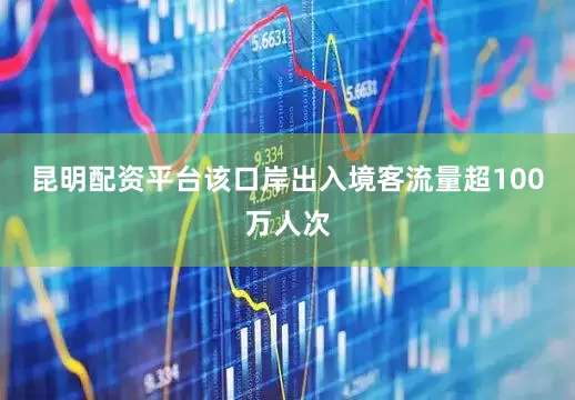 昆明配资平台该口岸出入境客流量超100万人次